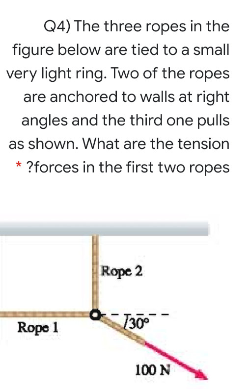 Q4) The three ropes in the
figure below are tied to a small
very light ring. Two of the ropes
are anchored to walls at right
angles and the third one pulls
as shown. What are the tension
?forces in the first two ropes
Rope 2
Rope 1
130°
100 N
