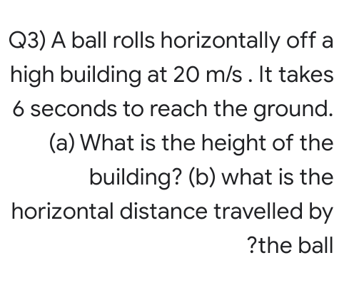 Q3) A ball rolls horizontally off a
high building at 20 m/s. It takes
6 seconds to reach the ground.
(a) What is the height of the
building? (b) what is the
horizontal distance travelled by
?the ball
