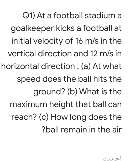 Q1) At a football stadium a
goalkeeper kicks a football at
initial velocity of 16 m/s in the
vertical direction and 12 m/s in
horizontal direction. (a) At what
speed does the ball hits the
ground? (b) What is the
maximum height that ball can
reach? (c) How long does the
?ball remain in the air
احابتك
