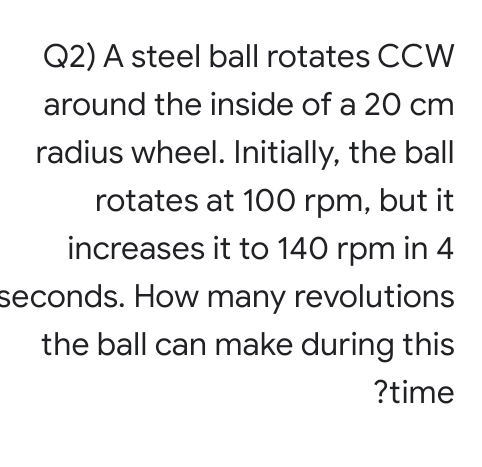 Q2) A steel ball rotates CCW
around the inside of a 20 cm
radius wheel. Initially, the ball
rotates at 100 rpm, but it
increases it to 140 rpm in 4
seconds. How many revolutions
the ball can make during this
?time
