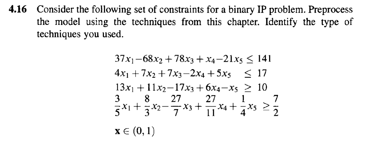 4.16 Consider the following set of constraints for a binary IP problem. Preprocess
the model using the techniques from this chapter. Identify the type of
techniques you used.
37x1-68x2 + 78x3 + X4-21x5 < 141
< 17
13x1 + 11х2-17хз + бх4 —Xs > 10
1
4x1 + 7x, + 7хз —2х4 + 5x5
3
8
27
27
7
X3 +
11 *4 +7*s >
2
х€ (0, 1)
