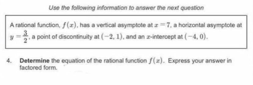 Use the following information to answer the next question
A rational function, f(r), has a vertical asymptote at z=7, a horizontal asymptote at
3.
,a point of discontinuity at (-2, 1), and an z-intercept at (-4, 0).
4.
Determine the equation of the rational function f(x). Express your answer in
factored form.
