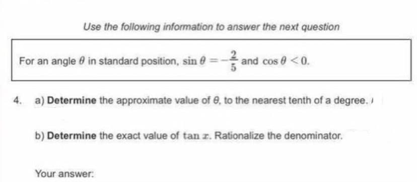 Use the following information to answer the next question
For an angle 0 in standard position, sin e
and cos 0 <0.
4.
a) Determine the approximate value of 0, to the nearest tenth of a degree./
b) Determine the exact value of tan z. Rationalize the denominator.
Your answer:
