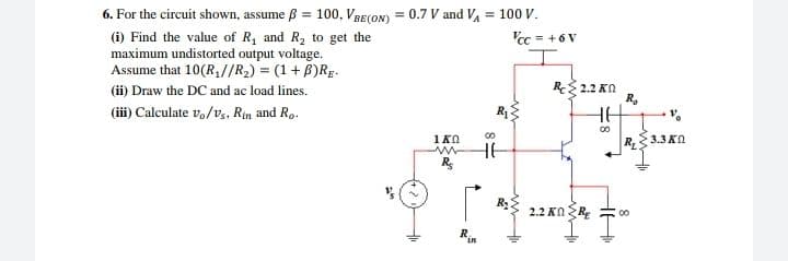 6. For the circuit shown, assume B = 100, VRE(ON) = 0.7 V and VA = 100 V.
'cc = + 6 V
(i) Find the value of R, and R2 to get the
maximum undistorted output voltage.
Assume that 10(R,//R2) = (1+ B)RE.
(ii) Draw the DC and ac load lines.
(iii) Calculate vo/v,, Rin and Ro.
%3D
R 2.2 Kn
R.
HE
1KO
R3.3KO
HE
2.2 ΚΩR
00
R
