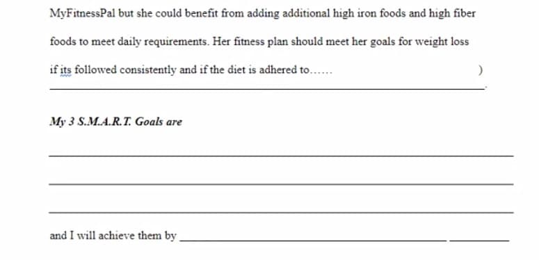 MyFitnessPal but she could benefit from adding additional high iron foods and high fiber
foods to meet daily requirements. Her fitness plan should meet her goals for weight loss
if its followed consistently and if the diet is adhered to..
My 3 S.M.A.R.T. Goals are
and I will achieve them by
