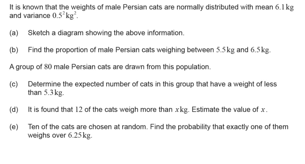 It is known that the weights of male Persian cats are normally distributed with mean 6.1 kg
and variance 0.5²kg².
(a) Sketch a diagram showing the above information.
(b)
Find the proportion of male Persian cats weighing between 5.5kg and 6.5kg.
A group of 80 male Persian cats are drawn from this population.
(c)
Determine the expected number of cats in this group that have a weight of less
than 5.3 kg.
(d)
It is found that 12 of the cats weigh more than xkg. Estimate the value of x.
(e) Ten of the cats are chosen at random. Find the probability that exactly one of them
weighs over 6.25 kg.
