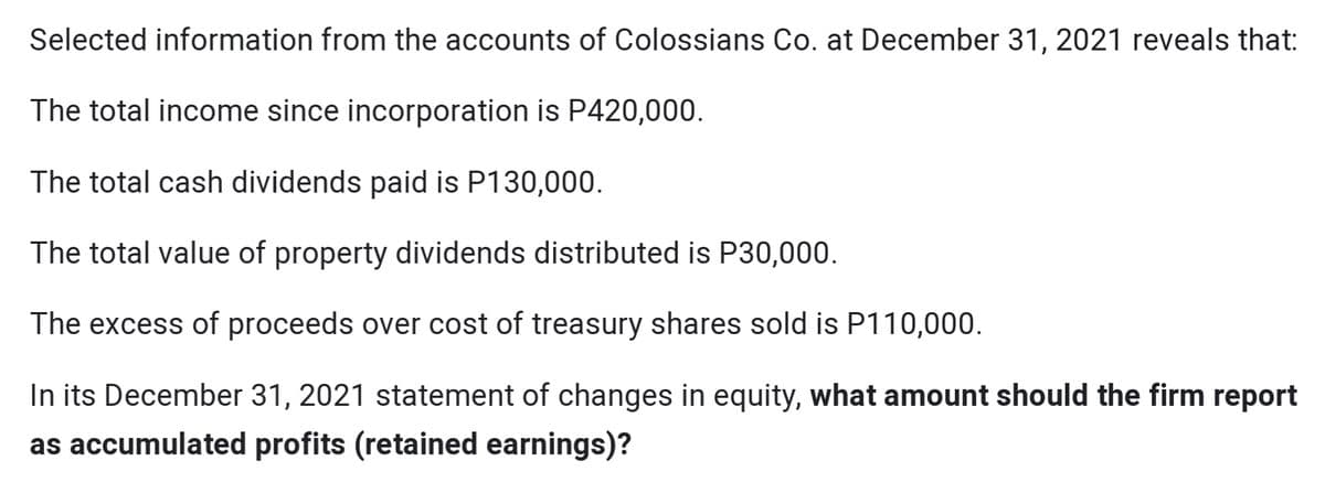 Selected information from the accounts of Colossians Co. at December 31, 2021 reveals that:
The total income since incorporation is P420,000.
The total cash dividends paid is P130,000.
The total value of property dividends distributed is P30,000.
The excess of proceeds over cost of treasury shares sold is P110,000.
In its December 31, 2021 statement of changes in equity, what amount should the firm report
as accumulated profits (retained earnings)?
