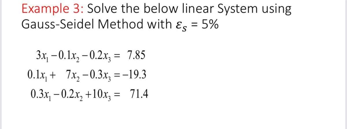 Example 3: Solve the below linear System using
Gauss-Seidel Method with ɛg = 5%
3x, - 0.1x, – 0.2x; = 7.85
0.1x, + 7x,-0.3x, =-19.3
0.3x, – 0.2.x, +10x, = 71.4
%3D
