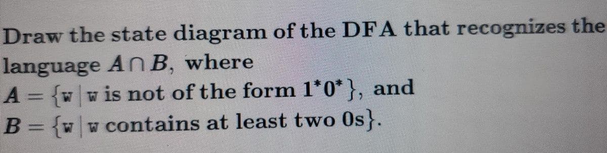 Draw the state diagram of the DFA that recognizes the
language An B, where
A= vw is not of the form l'0*}, and
B = {w w contains at least two Os}.
