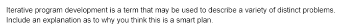 Iterative program development is a term that may be used to describe a variety of distinct problems.
Include an explanation as to why you think this is a smart plan.