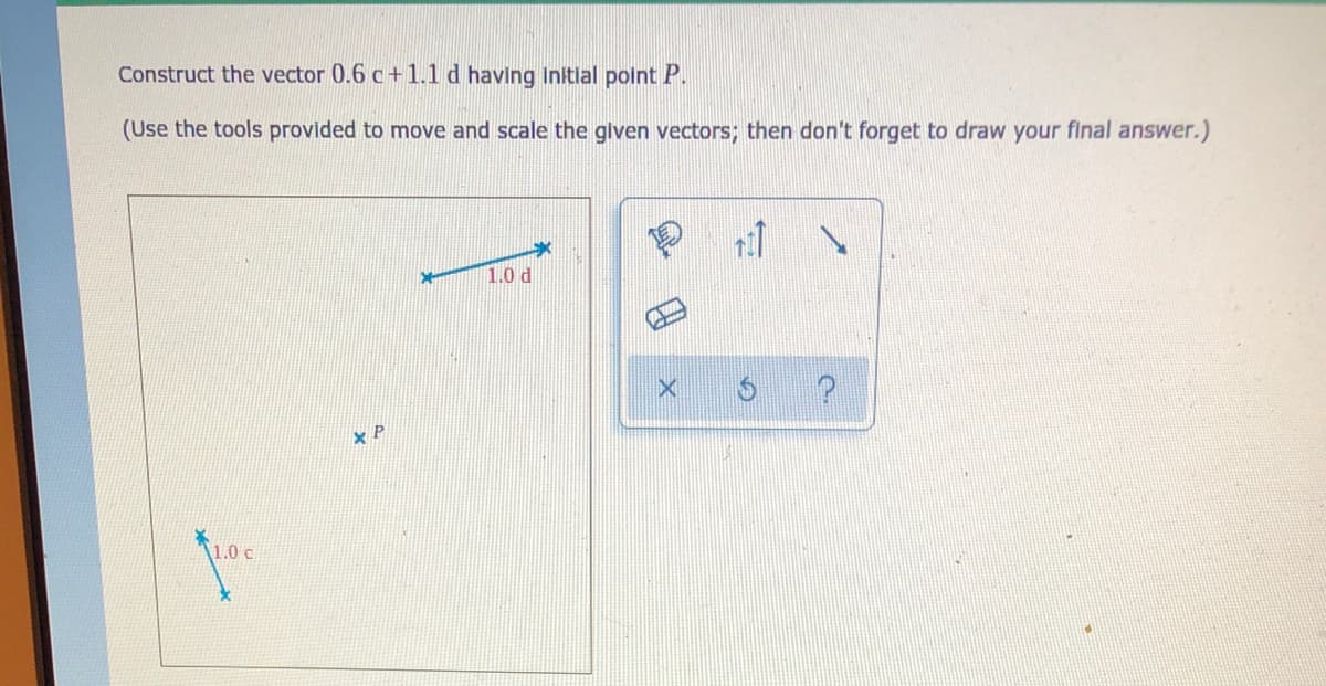 Construct the vector 0.6 c+ 1.1 d having Initlal polnt P.
(Use the tools provided to move and scale the glven vectors; then don't forget to draw your final answer.)
1.0 d
x P
1.0 c

