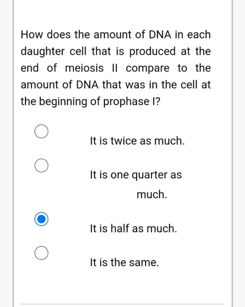 How does the amount of DNA in each
daughter cell that is produced at the
end of meiosis I| compare to the
amount of DNA that was in the cell at
the beginning of prophase I?
It is twice as much.
It is one quarter as
much.
It is half as much.
It is the same.
