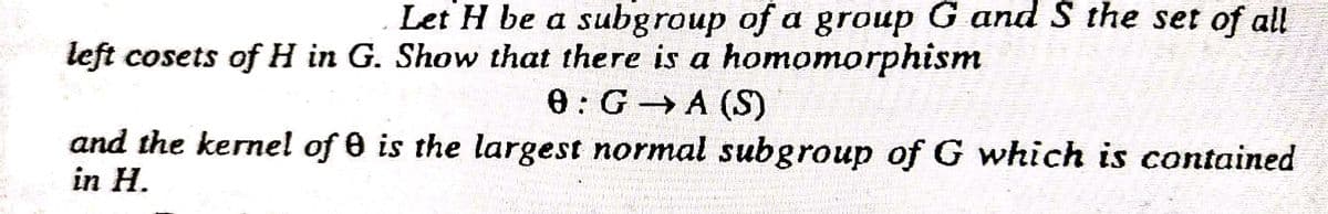 Let H be a subgroup of a group G and S the set of all
left cosets of H in G. Show that there is a homomorphism
0:G A (S)
and the kernel of 0 is the largest normal subgroup of G which is contained
in H.
