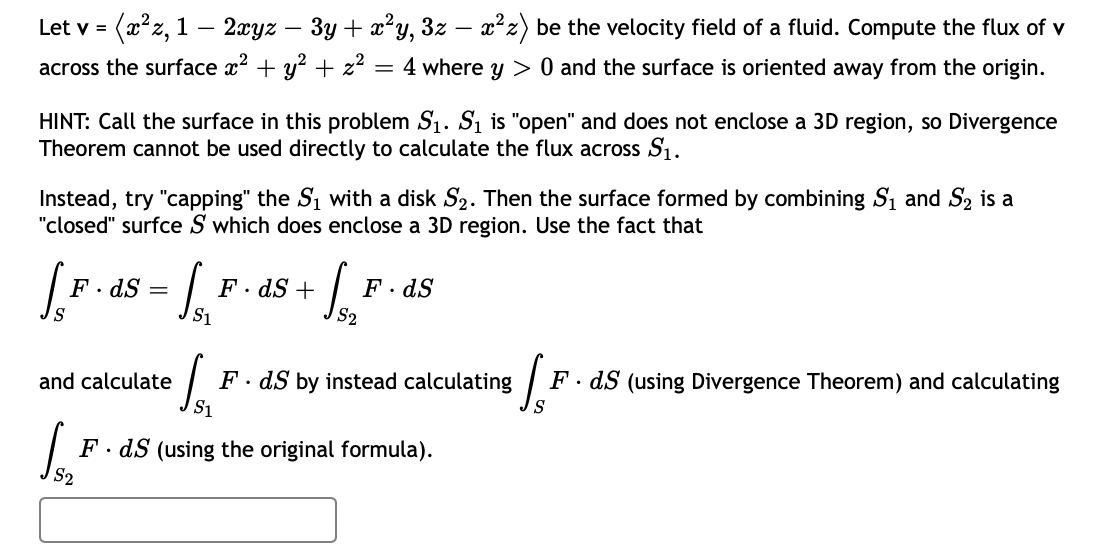 (2²z, 1 – 2xyz
- 3y + x?y, 3z – x² z) be the velocity field of a fluid. Compute the flux of v
Let v =
across the surface x2 + y? + z?
4 where y > 0 and the surface is oriented away from the origin.
HINT: Call the surface in this problem S1. Si is "open" and does not enclose a 3D region, so Divergence
Theorem cannot be used directly to calculate the flux across S1.
Instead, try "capping" the S1 with a disk S2. Then the surface formed by combining S1 and S2 is a
"closed" surfce S which does enclose a 3D region. Use the fact that
F. dS
F · dS +
F· dS
S1
F. dS by instead calculating
S1
S.
and calculate
F· dS (using Divergence Theorem) and calculating
F. dS (using the original formula).
