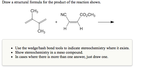 Draw a structural formula for the product of the reaction shown.
CH3
NC
CO2CH3
H
H
ČH3
• Use the wedge/hash bond tools to indicate stereochemistry where it exists.
• Show stereochemistry in a meso compound.
• In cases where there is more than one answer, just draw one.
