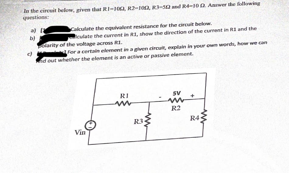 In the circuit below, given that R1=102, R2=100, R3=50 and R4=10Q. Answer the following
questions:
a) [
b)
polarity of the voltage across R1.
Calculate the equivalent resistance for the circuit below.
alculate the current in R1, show the direction of the current in R1 and the
c)
For a certain element in a given circuit, explain in your own words, how we can
nd out whether the element is an active or passive element.
R1
5V
R2
R4
R3
Vin

