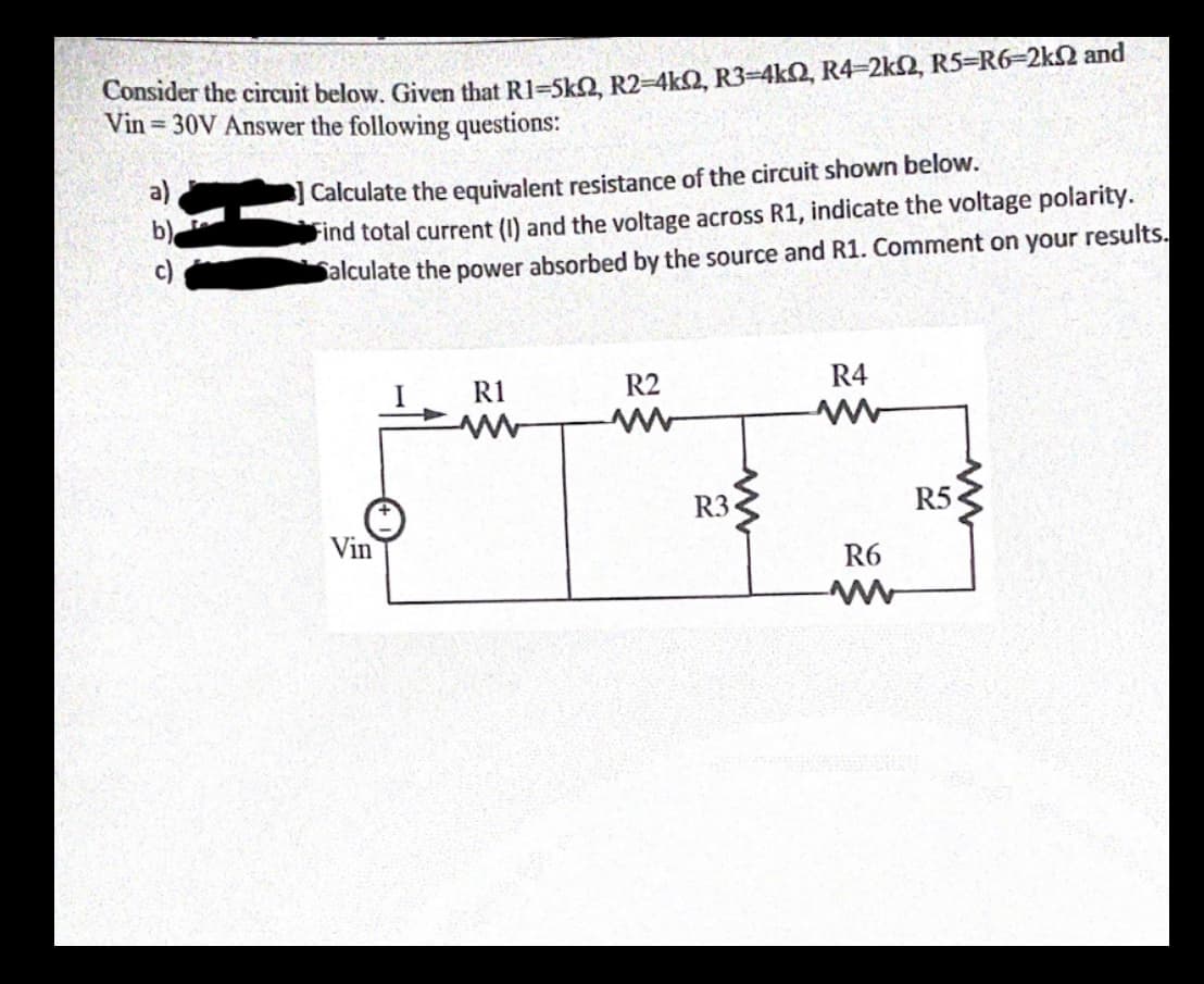 Consider the circuit below. Given that R1=5kO R2-4kQ, R3=4kQ, R4-2k2, R5-R6-2k2 and
Vin 30V Answer the following questions:
三
Calculate the equivalent resistance of the circuit shown below.
Find total current (1) and the voltage across R1, indicate the voltage polarity.
Salculate the power absorbed by the source and R1. Comment on your results.
R1
R2
R4
R3
R5
Vin
R6
