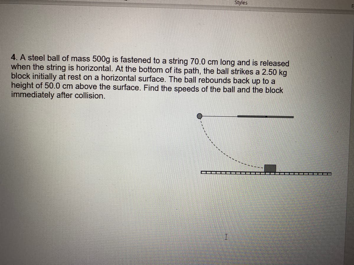 Styles
4. A steel ball of mass 500g is fastened to a string 70.0 cm long and is released
when the string is horizontal. At the bottom of its path, the ball strikes a 2.50 kg
block initially at rest on a horizontal surface. The ball rebounds back up to a
height of 50.0 cm above the surface. Find the speeds of the ball and the block
immediately after collision.
