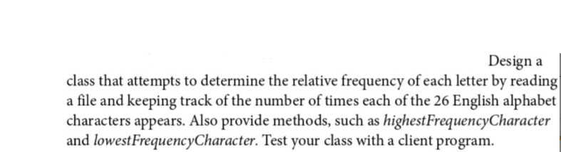 Design a
class that attempts to determine the relative frequency of each letter by reading
a file and keeping track of the number of times each of the 26 English alphabet
characters appears. Also provide methods, such as highestFrequencyCharacter
and lowestFrequencyCharacter. Test your class with a client program.
