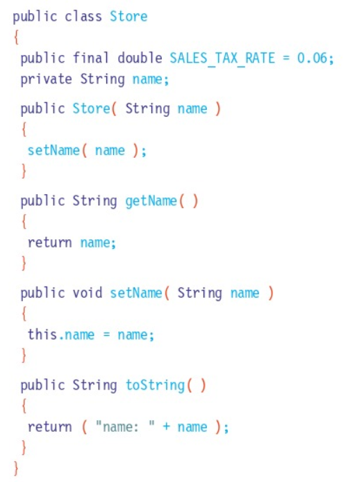 public class Store
{
public final double SALES TAX RATE = 0.06;
private String name;
public Store( String name )
{
setName ( name );
}
public String getName( )
{
return name;
}
public void setName( String name )
{
this.name = name;
}
public String toString( )
return ( "name: " + name );
}
