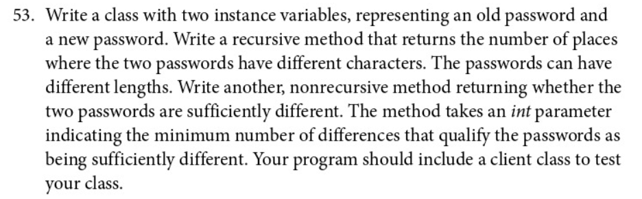 53. Write a class with two instance variables, representing an old password and
a new password. Write a recursive method that returns the number of places
where the two passwords have different characters. The passwords can have
different lengths. Write another, nonrecursive method returning whether the
two passwords are sufficiently different. The method takes an int parameter
indicating the minimum number of differences that qualify the passwords as
being sufficiently different. Your program should include a client class to test
your class.
