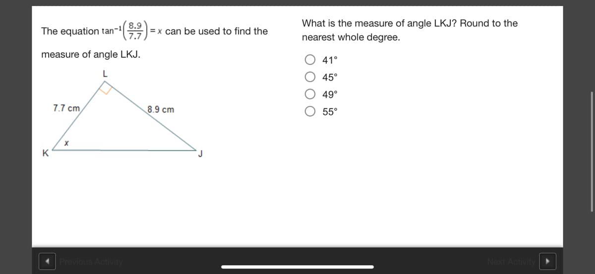 What is the measure of angle LKJ? Round to the
The equation tan-1
8.9
= x can be used to find the
7.7
nearest whole degree.
measure of angle LKJ.
41°
45°
49°
7.7 cm
8.9 cm
55°
K
Previous Activity
Next Activity
O O O O
