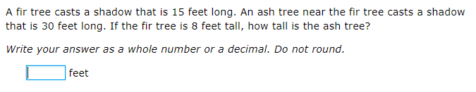 A fir tree casts a shadow that is 15 feet long. An ash tree near the fir tree casts a shadow
that is 30 feet long. If the fir tree is 8 feet tall, how tall is the ash tree?
Write your answer as a whole number or a decimal. Do not round.
feet

