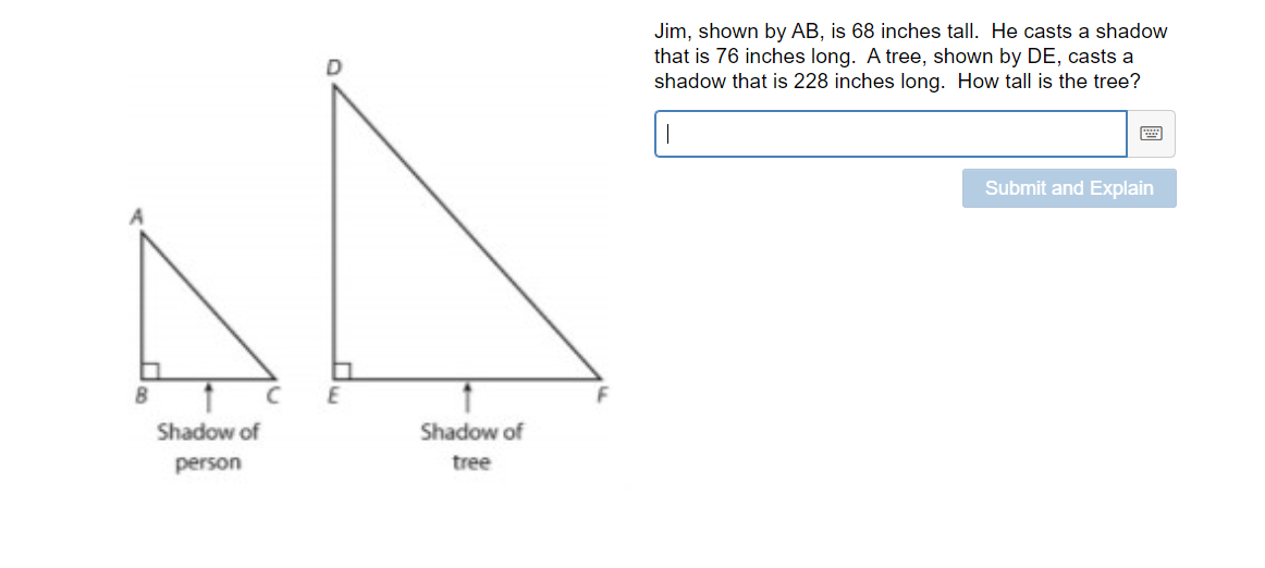 Jim, shown by AB, is 68 inches tall. He casts a shadow
that is 76 inches long. A tree, shown by DE, casts a
shadow that is 228 inches long. How tall is the tree?
Submit and Explain
E
Shadow of
Shadow of
person
tree
