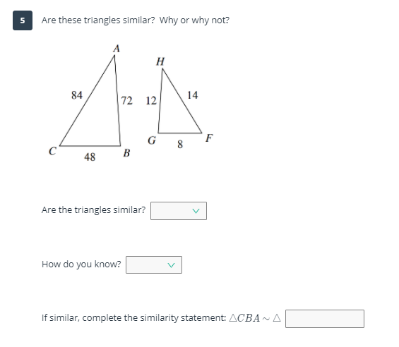 Are these triangles similar? Why or why not?
A
H
84
14
72 12
G
F
8
B
48
Are the triangles similar?
How do you know?
If similar, complete the similarity statement: ACBA~A
