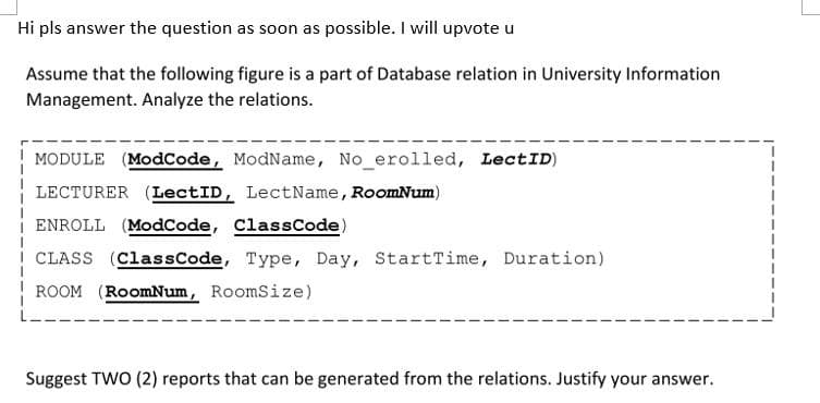 Hi pls answer the question as soon as possible. I will upvote u
Assume that the following figure is a part of Database relation in University Information
Management. Analyze the relations.
MODULE (ModCode, ModName, No_erolled, LectID)
LECTURER (LectID, LectName, RoomNum)
ENROLL (ModCode, ClassCode)
CLASS (ClassCode, Type, Day, StartTime, Duration)
ROOM (RoomNum, RoomSize)
Suggest TWO (2) reports that can be generated from the relations. Justify your answer.