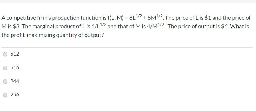 A competitive firm's production function is f(L, M) = 8L¹/2 + 8M1/2. The price of L is $1 and the price of
M is $3. The marginal product of L is 4/L1/2 and that of Mis 4/M¹/2. The price of output is $6. What is
quantity of output?
the profit-maximizing
512
516
244
256