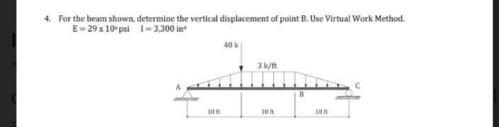 4. For the beam shown,
E = 29 x 106 psi 1=3,300 in
determine the vertical displacement of point B. Use Virtual Work Method.
10 ft
40 k
3 k/ft
10 ft
B
10 ft
C