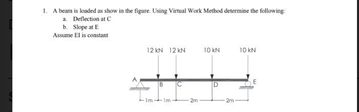 1. A beam is loaded as show in the figure. Using Virtual Work Method determine the following:
a. Deflection at C
b. Slope at E
Assume El is constant
12 KN 12 KN
B
Im-Im
2m-
10 kN
D
2m
10 kN
E