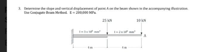 3. Determine the slope and vertical displacement of point A on the beam shown in the accompanying illustration.
Use Conjugate Beam Method. E= 200,000 MPa.
1=3x10 mm
25 kN
1=2 x 10⁰ mm
10 kN