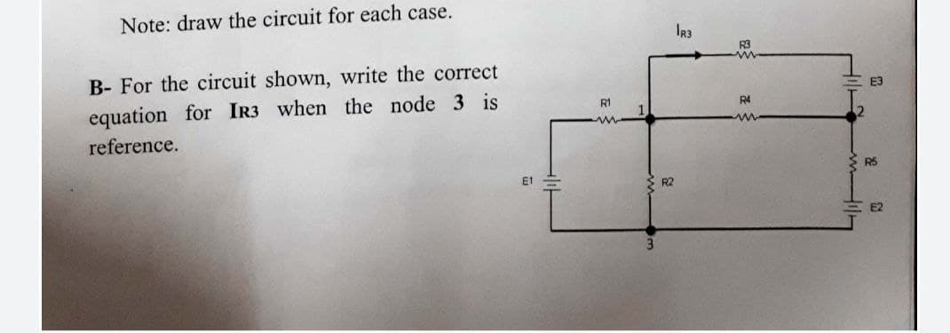 Note: draw the circuit for each case.
IR3
B- For the circuit shown, write the correct
equation for IR3 when the node 3 is
E3
R1
R4
reference.
R5
E1
R2
E2
