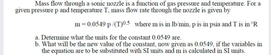 Mass flow through a sonic nozzle is a function of gas pressure and temperature. For a
given pressure p and temperature T, mass flow rate through the nozzle is given by
m = 0.0549 p /(T)0.5 where m is in lb/min, p is in psia and T is in °R
a. Determine what the units for the constant 0.0549 are.
b. What will be the new value of the constant, now given as 0.0549, if the variables in
the equation are to be substituted with SI units and m is calculated in SI units.
