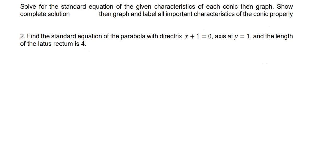 Solve for the standard equation of the given characteristics of each conic then graph. Show
complete solution
then graph and label all important characteristics of the conic properly
2. Find the standard equation of the parabola with directrix x + 1 = 0, axis at y = 1, and the length
of the latus rectum is 4.
