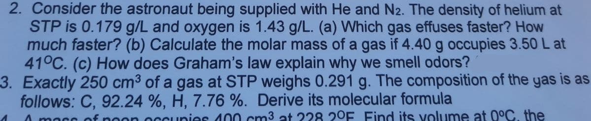 2. Consider the astronaut being supplied with He and N2. The density of helium at
STP is 0.179 g/L and oxygen is 1.43 g/L. (a) Which gas effuses faster? How
much faster? (b) Calculate the molar mass of a gas if 4.40 g occupies 3.50 L at
41°C. (c) How does Graham's law explain why we smell odors?
3. Exactly 250 cm³ of a gas at STP weighs 0.291 g. The composition of the yas is as
follows: C, 92.24 %, H, 7.76 %. Derive its molecular formula
nass
of
pon occunies 400 cm3 at 228 2°E Find its volume at 0°C, the
mass
