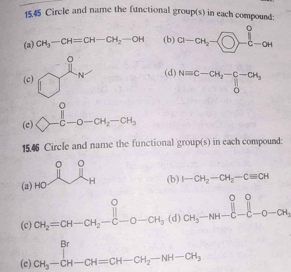 15.45 Circle and name the functional group(s) in each çompound:
(a) CH3-CH=CH-CH,-OH
(b) CI-CH,-
C-OH
(c)
N-
(d) N=C-CH2-C-CH3
(e)
C-O-CH,-CH3
www
15.46 Circle and name the functional group(s) in each compound:
(a) HO
H.
(b) -CH2-CH2-C=CH
0
www
(c) CH2=CH-CH,-C-O-CH3 (d) CH,-NH-C-C-o-CH3
Br
(e) CH3-CH-CH=CH-CH,-NH-CH3
