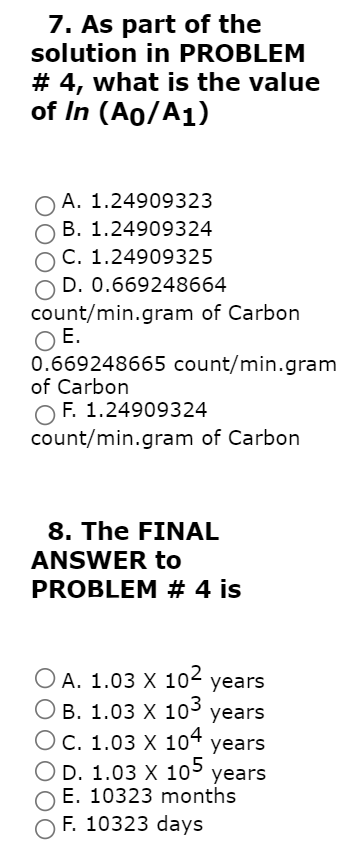 7. As part of the
solution in PROBLEM
# 4, what is the value
of In (Ao/A1)
O A. 1.24909323
B. 1.24909324
C. 1.24909325
D. 0.669248664
count/min.gram of Carbon
O E.
0.669248665 count/min.gram
of Carbon
F. 1.24909324
count/min.gram of Carbon
8. The FINAL
ANSWER to
PROBLEM # 4 is
O A. 1.03 X 102 years
В. 1.03 X 10 years
ОС. 1.03 х 104
D. 1.03 X 105 years
E. 10323 months
F. 10323 days
years
