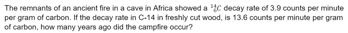 The remnants of an ancient fire in a cave in Africa showed a 1C decay rate of 3.9 counts per minute
per gram of carbon. If the decay rate in C-14 in freshly cut wood, is 13.6 counts per minute per gram
of carbon, how many years ago did the campfire occur?
