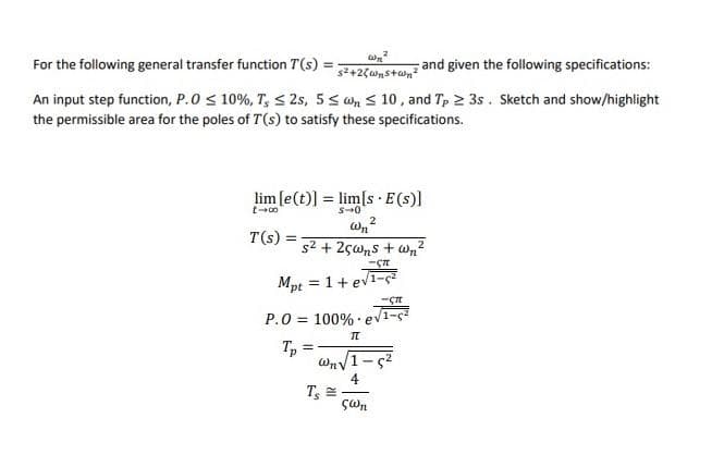 For the following general transfer function T(s)
and given the following specifications:
%3D
An input step function, P.0 < 10%, T, < 2s, 5< on < 10 , and Tp 2 3s. Sketch and show/highlight
the permissible area for the poles of T(s) to satisfy these specifications.
lim [e(t)] = lim[s·E(s)]
s-0
2
T(s)
s2 + 2çwns + Wn?
Mpt = 1+ ev1-ç
%3D
P.0 = 100% ev1-ç?
WnV1-s2
4
T =
