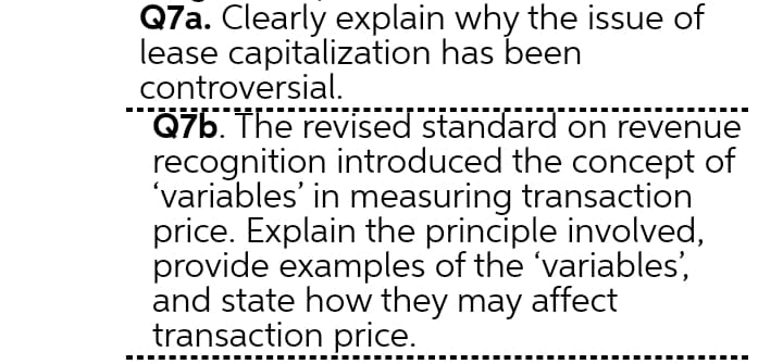 Q7a. Clearly explain why the issue of
lease capitalization has been
controversial.
Q7b. The revised standard on revenue
recognition introduced the concept of
'variables' in measuring transaction
price. Explain the principle involved,
provide examples of the 'variables',
and state how they may affect
transaction price.
