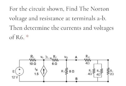 For the circuit shown, Find The Norton
voltage and resistance at terminals a-b.
Then determine the currents and voltages
of R6. *
R.
V, R:
Vo
R.
ww
60
10 0
40
Ix
1.5
R. R
40
E
R 80
40
12 V
B
