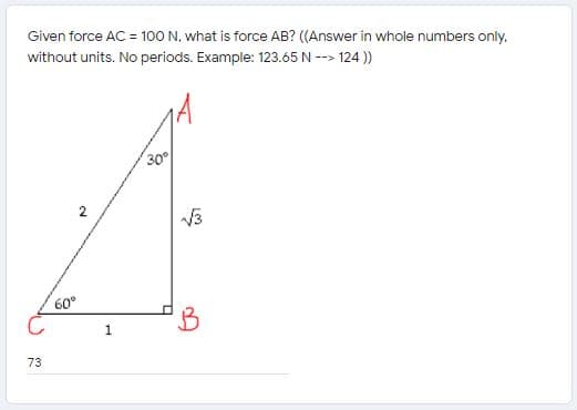 Given force AC = 100 N. what is force AB? ((Answer in whole numbers only,
without units. No periods. Example: 123.65 N --> 124 ))
30
2
V3
60°
73
