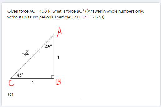 Given force AC = 400 N, what is force BC? ((Answer in whole numbers only,
without units. No periods. Example: 123.65 N --> 124 ))
A
45°
1
45°
1
164
