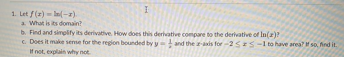 1. Let f (x) = ln(-x).
a. What is its domain?
b. Find and simplify its derivative. How does this derivative compare to the derivative of ln(x)?
c. Does it make sense for the region bounded by y =
- and the x-axis for –2 < x<-1 to have area? If so, find it.
If not, explain why not.
