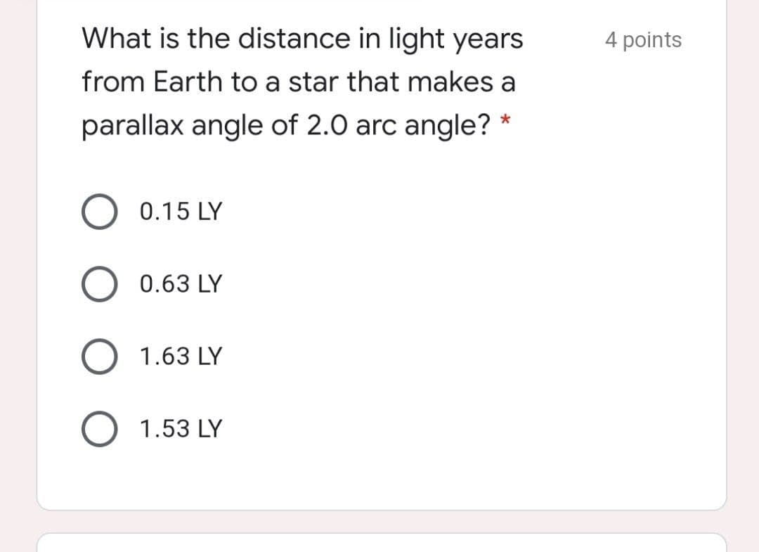 What is the distance in light years
4 points
from Earth to a star that makes a
parallax angle of 2.0 arc angle? *
O 0.15 LY
0.63 LY
O 1.63 LY
1.53 LY
