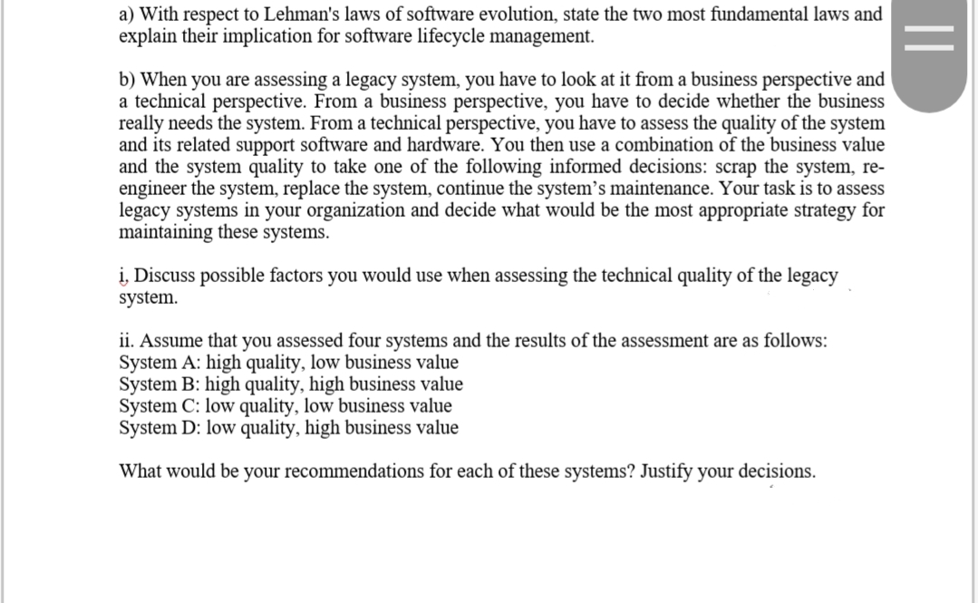a) With respect to Lehman's laws of software evolution, state the two most fundamental laws and
explain their implication for software lifecycle management.
b) When you are assessing a legacy system, you have to look at it from a business perspective and
a technical perspective. From a business perspective, you have to decide whether the business
really needs the system. From a technical perspective, you have to assess the quality of the system
and its related support software and hardware. You then use a combination of the business value
and the system quality to take one of the following informed decisions: scrap the system, re-
engineer the system, replace the system, continue the system's maintenance. Your task is to assess
legacy systems in your organization and decide what would be the most appropriate strategy for
maintaining these systems.
i, Discuss possible factors you would use when assessing the technical quality of the legacy
system.
ii. Assume that you assessed four systems and the results of the assessment are as follows:
System A: high quality, low business value
System B: high quality, high business value
System C: low quality, low business value
System D: low quality, high business value
What would be your recommendations for each of these systems? Justify your decisions.
||
