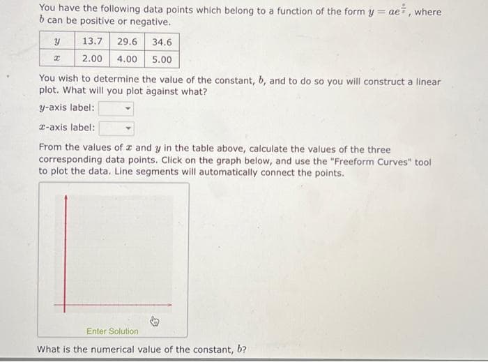 You have the following data points which belong to a function of the form y = ae, where
b can be positive or negative.
ม
13.7 29.6
34.6
x
2.00 4.00 5.00
You wish to determine the value of the constant, b, and to do so you will construct a linear
plot. What will you plot against what?
y-axis label:
x-axis label:
From the values of x and y in the table above, calculate the values of the three
corresponding data points. Click on the graph below, and use the "Freeform Curves" tool
to plot the data. Line segments will automatically connect the points.
Enter Solution.
What is the numerical value of the constant, b?